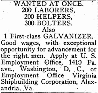 Wanted at once: 200 Laborer, 200 Helpers, 300 Bolters, also 1 First-class Glavanizer. Good wages, with exceptional opportunity for advancement for the right men. Apply at U.S. Employment Office, 1410 Pa. ave., Washington D.C., or Employment Office Virginia Shipbuilding Corporation, Alexandria, Va.