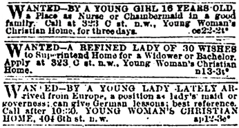 Three classified ads. They read: Wanted—by a young girl 16 years old, a placea s nurse or chaimbermaid in a good family. Call at 323 C st n.w., Young Woman’s Christian Home, for three days. Wanted—a refined lady of 30 wishes to superintend home for a widower or bachelor. Apply at 323 C st. n.w., Young Woman’s Christian Home. Wanted—by a young lady lately arrived from Europe, a position as lady’s maid or governess; can give German lessons; best reference. Call after 10:20. Young Woman’s Christian Home, 404 6